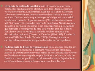 Denúncia da realidade brasileira: não há dúvida de que nesse
período foi produzida uma literatura com teor ideológico jamais
visto anteriormente. Lima Barreto, Euclides da Cunha e Monteiro
Lobato foram escritores que viram com olhos críticos a realidade
nacional. Deve-se lembrar que nesse período vigorava um modelo
republicano preso às oligarquias rurais (“República do café com
leite”), insensível às camadas pobres da população. Nascia, naquele
instante, a burguesia industrial e, em consequência, o proletariado
que formaria o contingente de mão de obra das grandes cidades.
Por último, deve-se ressaltar a série de revoltas, sintomas das
disparidades regionais (Guerra de Canudos (1896-1897), Revolta da
Vacina (1903), Revolta da Chibata (1910)). Ideologicamente, o
escritor colocará sua obra sempre ao lado das forças populares.
Redescoberta do Brasil (o regionalismo): não é exagero creditar aos
escritores pré-modernistas o primeiro retrato de um Brasil real,
através do qual tivemos um vasto painel de nossa realidade: o Norte
e o Nordeste foram fotografados por Euclides da Cunha; o Vale do
Paraíba e o interior paulista, com Monteiro Lobato; o Espírito Santo,
com Graça Aranha; o subúrbio carioca, com Lima Barreto.
 