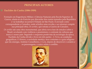 PRINCIPAIS AUTORES
Euclides da Cunha (1886-1909)
Formado em Engenharia Militar e Ciências Naturais pela Escola Superior de
Guerra, afasta-se do Exército por discordar dos rumos tomados pela República
e vai trabalhar no jornal O Estado de São Paulo. É enviado como
correspondente a Canudos, onde eclodira uma revolta, e ao retornar compõe
sua principal obra, Os sertões, que retrata a Guerra de Canudos.
Os sertões são uma obra monumental, que abriu nova fase de estudos sobre o
Brasil, revelando com violência e pessimismo o contraste de culturas que
marca o nosso país. Seguindo o esquema positivista da sociologia da época,
Euclides da Cunha divide o livro em três partes : A Terra, as condições
geográficas; O Homem, a sociedade mestiça, seus costumes e o guia religioso
que ela emergia, Antônio Conselheiro; A Luta, depois de descrever o cenário e
os personagens, o autor relata o conflito.
 