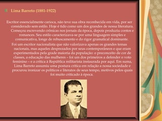 Lima Barreto (1881-1922)
Escritor essencialmente carioca, não teve sua obra reconhecida em vida, por ser
considerado sem estilo. Hoje é tido como um dos grandes de nossa literatura.
Começou escrevendo crônicas nos jornais da época, depois produziu contos e
romances. Seu estilo caracterizava-se por uma linguagem simples e
comunicativa, longe de rebuscamento e do rigor gramatical dominante.
Foi um escritor nacionalista que não valorizava apenas os grandes temas
nacionais, mas aqueles desprezados por seus contemporâneos e que eram
experimentados pela grade maioria da população: o preconceito de cor de
classes, a educação das mulheres – foi um dos primeiros a defender o voto
feminino – e a crítica à República militarista instaurada por aqui. Em suma,
Lima Barreto assumiu uma postura crítica em relação a nossa sociedade e
procurou ironizar os políticos e literatos de seus tempo, motivos pelos quais
foi muito criticado à época.
 