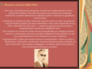 Monteiro Lobato (1868-1931)
Teve uma vida intelectual participante, lutando pelo melhoramento social e
cultural do brasileiro. Sua obra encontra-se na tradição pós-romântica,
mostrando costumes interioranos e intenção satírica, numa prosa agradável e
convencional.
As histórias de Lobato nos dão a dimensão exata do modo de vida e da gente do
Vale do Paraíba paulista, de onde se desdobra o traço mais importante de sua
obra: a descrição do “Jeca Tatu” – a partir do qual procura demonstrar a
marginalização sofrida pelo trabalhado rural.
Nos romances ou contos de Lobato não há profundidade que configura dramas
morais ou existenciais, mas sim a narrativa brilhante de uma anedota, de um
caso e principalmente de um desfecho de acaso e violência.
Contrariamente, Lobato que sempre buscou a transformação, voltou-se contra o
Modernismo, criticando-o duramente. Produziu literatura adulta e infantil, em
que o autor alia a preocupação pedagógica e moralista, típicas desse gênero,
com sua luta pelos interesses nacionais.
 