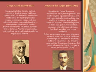 Augusto dos Anjos (1884-1914)
Situado entre Cruz e Sousa e os
modernistas, a sua poesia apresenta um
caráter original e paradoxal, tecida com
palavras esdrúxulas e animada de uma
virulência pessimista sem igual na
literatura brasileira. Poemas eloquentes,
radicais e de grande musicalidade,
marcados pela retórica científica dos
fins do século XIX e pela poesia
simbolista.
Enfim, a crueza dos temas – que giram em
torno da morte e da doença; ambientes
como hospitais, necrotérios, hospícios;
cadáveres e micróbios – é a principal
característica de Augusto dos Anjos. Foi
publicado em vida Eu (1912) e, após a
morte, Outras poesias (1920).
Graça Aranha (1868-1931)
Sua principal obra, Canaã, é fruto da
experiência de alguns anos vividos no
Espírito Santo, de onde tirou o enredo de
sua história, em cujo bojo procurou
retratar os contrastes entre a vida dos
colonos alemães e o sertanejo brasileiro –
um confronto entre o viver rústico,
tropical e outro mais adiantado, europeu.
O livro de Graça Aranha tem um sentido
universal que transcende as circunstâncias
regionais da história.
 