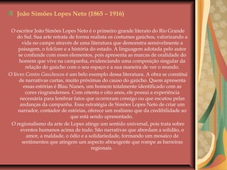 João Simões Lopes Neto (1865 – 1916)
O escritor João Simões Lopes Neto é o primeiro grande literato do Rio Grande
do Sul. Sua arte retrata de forma realista os costumes gaúchos, valorizando a
vida no campo através de uma literatura que demonstra sensivelmente a
paisagem, o folclore e a história do estado. A linguagem adotada pelo autor
se confunde com esses elementos, pois apresenta as marcas de oralidade do
homem que vive na campanha, evidenciando uma composição singular da
relação do gaúcho com o seu espaço e a sua maneira de ver o mundo.
O livro Contos Gauchescos é um belo exemplo dessa literatura. A obra se constitui
de narrativas curtas, muito próximas do causo do gaúcho. Quem apresenta
essas estórias é Blau Nunes, um homem totalmente identificado com as
cores riograndenses. Com oitenta e oito anos, ele possui a experiência
necessária para lembrar fatos que ocorreram consigo ou que escutou pelas
andanças da campanha. Essa estratégia de Simões Lopes Neto de criar um
narrador, contador de estórias, oferece um realismo que da credibilidade ao
que está sendo apresentado.
O regionalismo da arte de Lopes atinge um sentido universal, pois trata sobre
eventos humanos acima de tudo. São narrativas que abordam a solidão, o
amor, a maldade, o ódio e a solidariedade, formando um mosaico de
sentimentos que atingem um aspecto abrangente que rompe as barreiras
regionais.
 
