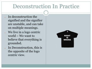 Deconstruction In Practice
In deconstruction the
signified and the signifier
are unstable, and can take
on multiple meanings.
We live in a logo centric
world – We want to
believe that everything is
grounded.
In Deconstruction, this is
the opposite of the logo
centric view.
 