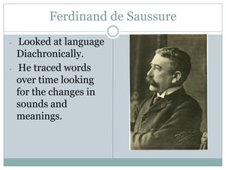 Ferdinand de Saussure
•    Looked at language
    Diachronically.
•    He traced words
    over time looking
    for the changes in
    sounds and
    meanings.
 
