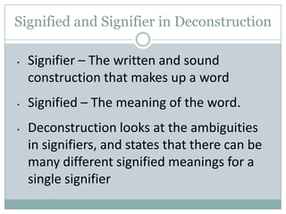 Signified and Signifier in Deconstruction

•   Signifier – The written and sound
    construction that makes up a word
•   Signified – The meaning of the word.
•   Deconstruction looks at the ambiguities
    in signifiers, and states that there can be
    many different signified meanings for a
    single signifier
 