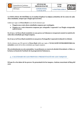 Generalitat de Catalunya
Departament d’Ensenyament
INS Seròs
SÍNTESI DE
PROGRAMACIÓ
CURS
19-20
LITERATURA
CATALANA
1r BATXILLERAT
3
LA NOTA FINAL DE MATÈRIA és el resultat d’aplicar la mitjana aritmètica de les notes de cada
obra estudiada, sempre que s’hagin aprovat totes.
Caldrà que vagin a la Prova final de curs els/les alumnes que:
1. Tinguin una o més obres estudiades suspeses per continguts.
2. Tinguin un o més trimestres suspesos per ortografia i expressió i no l’hagin recuperada
amb el tercer.
En el cas 1, la Prova final consistirà en una prova on l’alumne/a recuperarà només la matèria de
cada obra estudiada que tingui suspesa.
En el cas 2, la Prova final consistirà en una prova d’ortografia i expressió (redacció i/o dictat).
Els/les alumnes que NO aprovin la Prova final caldrà que vagin a l’AVALUACIÓ EXTRAORDINÀRIA de
setembre només de les obres estudiades que tinguin suspeses.
Els arrodoniments no són automàtics. La professora es reserva la decisió d’arrodonir a l’alta o a
la baixa en funció de l’actitud i de la progressió de l’alumne/a.
3. CALENDARI DE LES PROVES I PRESENTACIÓ DE LES TASQUES
Pel que fa a les dates de les proves i la presentació de les tasques, s’aniran concretant al llarg del
curs.
 