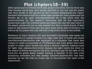 Plot (chpters38-39)
After james and his friends were safe, james told every one his story and
they became heros.they were slowly escorted to the city hall,the peach
was then slowly to the ground by one hundred steeplejacks.the mayor
declared that there would be a ticker-tape parade for them,james and his
friends sat in an open limousine,followed by a big truck with the
peach,followed by the mayor’s limousine and all the important
people.then a girl ran towards james and asked him can she have some of
the peach, james told her to help herself and then a whole bunch of kids
came to ask james if they also can have some james said of course.in no
time at all the peach was only left with a big brown stone in the middle.

Everyone of them became rich and successful,Centipede was made the
vice-president-in-charge-of-sales of a high class ﬁrm of boots and shoes
manufactures,Earthworm was employed by a company that made face
creams to make commercials on TV,Silkworm and miss spider were both
taught to make nylon thread and setup a factory together making ropes
for tight rope walkers.Glow-worm became the light inside the torch on
the statue of liberty saving the city from having to pay for the light of the
torch.the old green grass hopper became a member of the new york
symphony orchestra and was greatly admired.ladybird,who had been
haunted all her life that he house was on ﬁre,married the head of ﬁre
department.
 