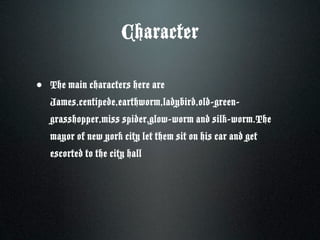 Character

• The main characters here are
   James,centipede,earthworm,ladybird,old-green-
   grasshopper,miss spider,glow-worm and silk-worm.The
   mayor of new york city let them sit on his car and get
   escorted to the city hall
 