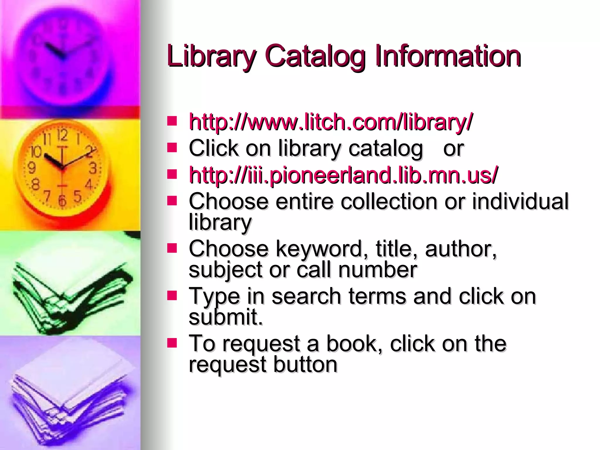 Library Catalog Information http://www.litch.com/library/ Click on library catalog  or  http://iii.pioneerland.lib.mn.us/ Choose entire collection or individual library Choose keyword, title, author, subject or call number Type in search terms and click on submit.  To request a book, click on the request button 