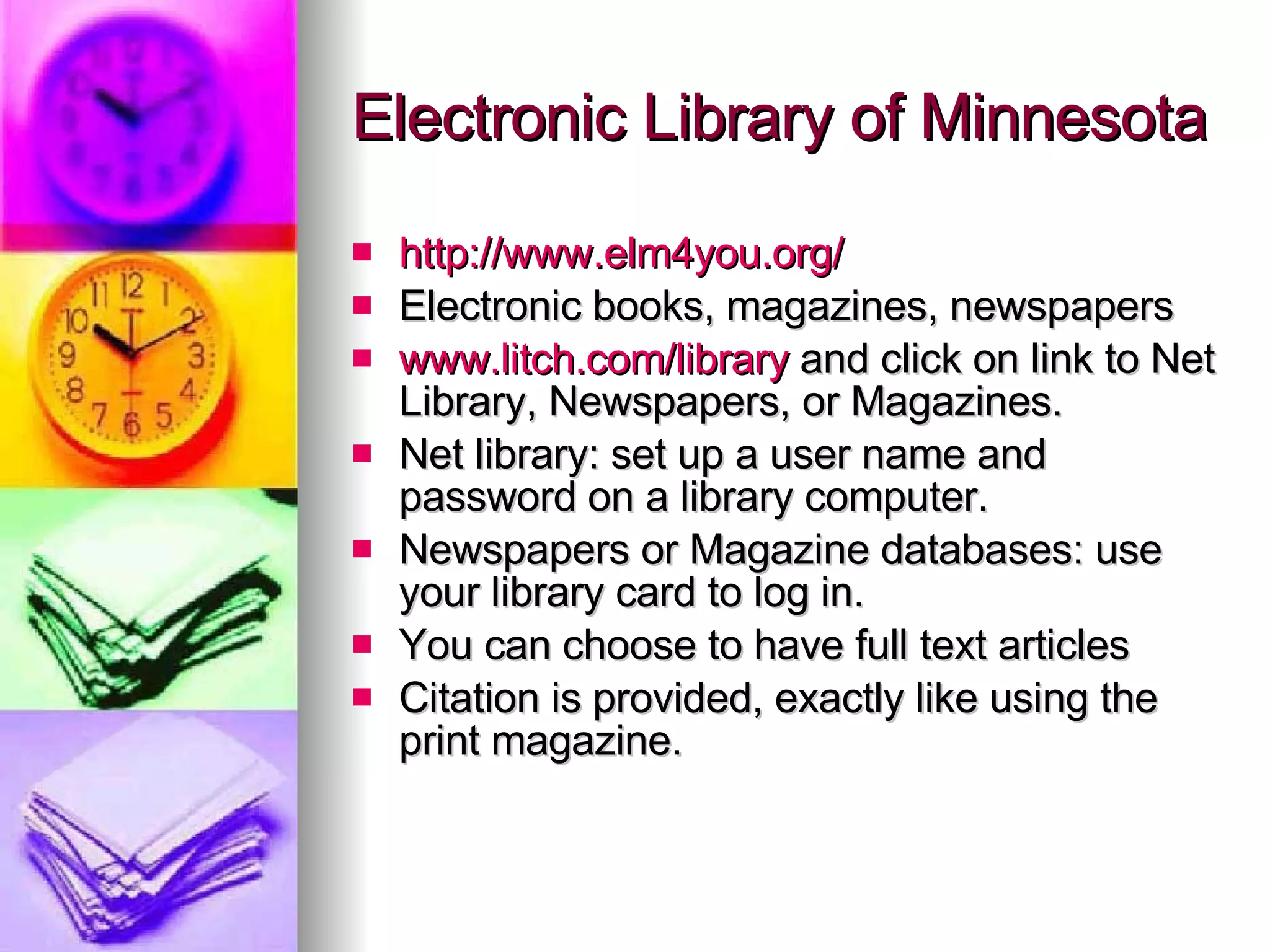 Electronic Library of Minnesota http://www.elm4you.org/ Electronic books, magazines, newspapers www.litch.com/library  and click on link to Net Library, Newspapers, or Magazines. Net library: set up a user name and password on a library computer. Newspapers or Magazine databases: use your library card to log in.  You can choose to have full text articles Citation is provided, exactly like using the print magazine. 