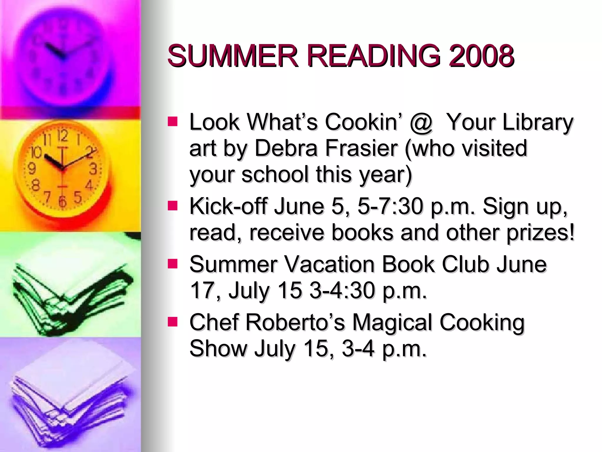 SUMMER READING 2008 Look What’s Cookin’ @  Your Library art by Debra Frasier (who visited  your school this year)  Kick-off June 5, 5-7:30 p.m. Sign up, read, receive books and other prizes! Summer Vacation Book Club June 17, July 15 3-4:30 p.m. Chef Roberto’s Magical Cooking Show July 15, 3-4 p.m. 