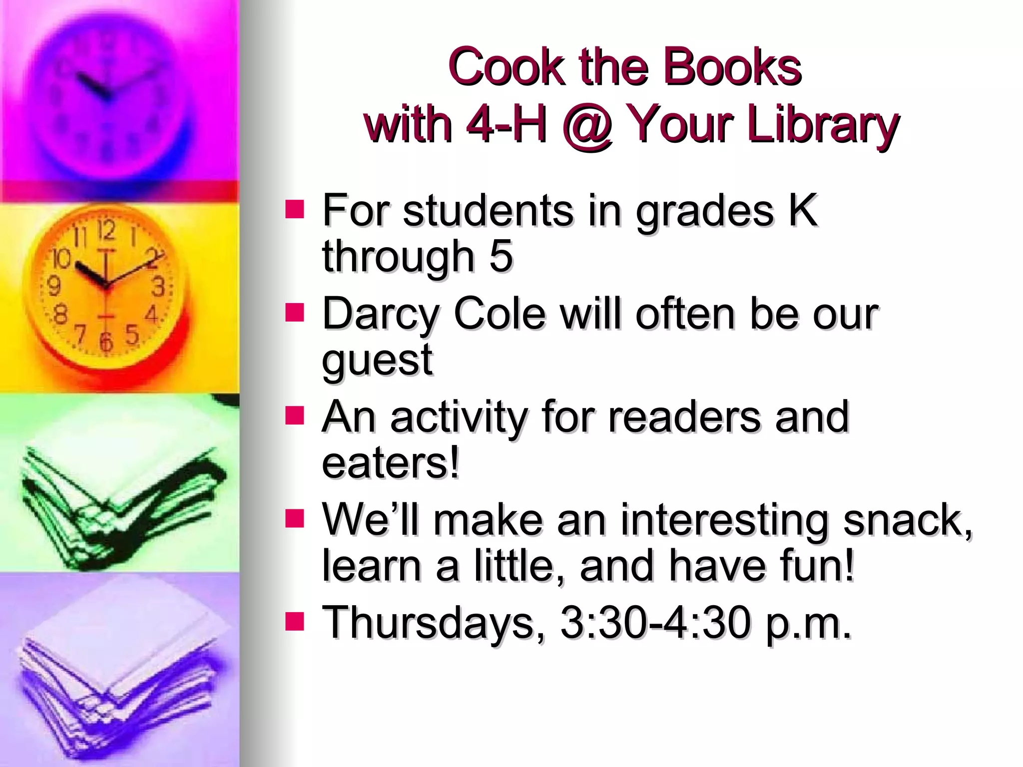Cook the Books  with 4-H @ Your Library For students in grades K through 5 Darcy Cole will often be our guest  An activity for readers and eaters! We’ll make an interesting snack, learn a little, and have fun! Thursdays, 3:30-4:30 p.m. 