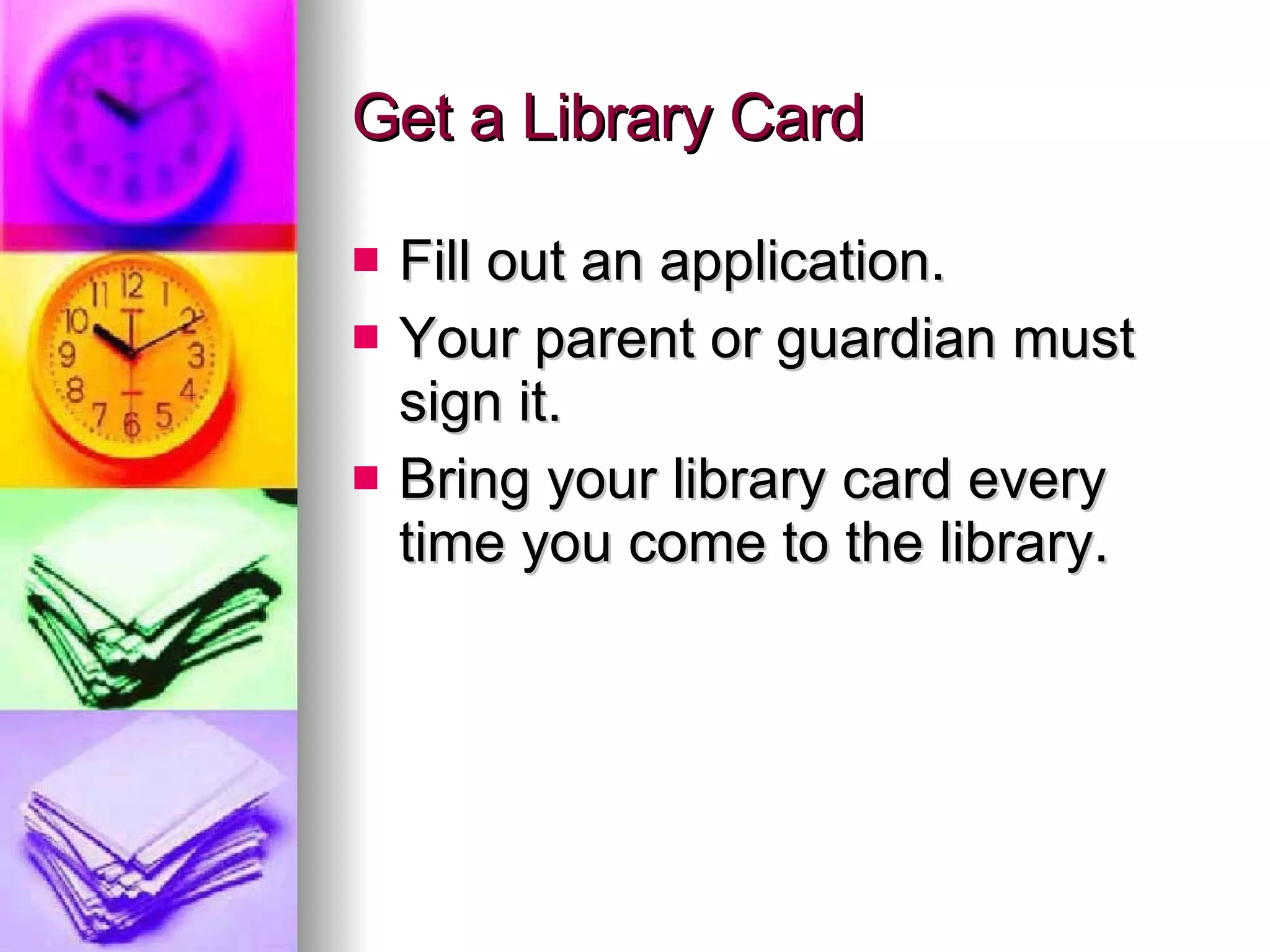 Get a Library Card Fill out an application. Your parent or guardian must sign it. Bring your library card every time you come to the library.  