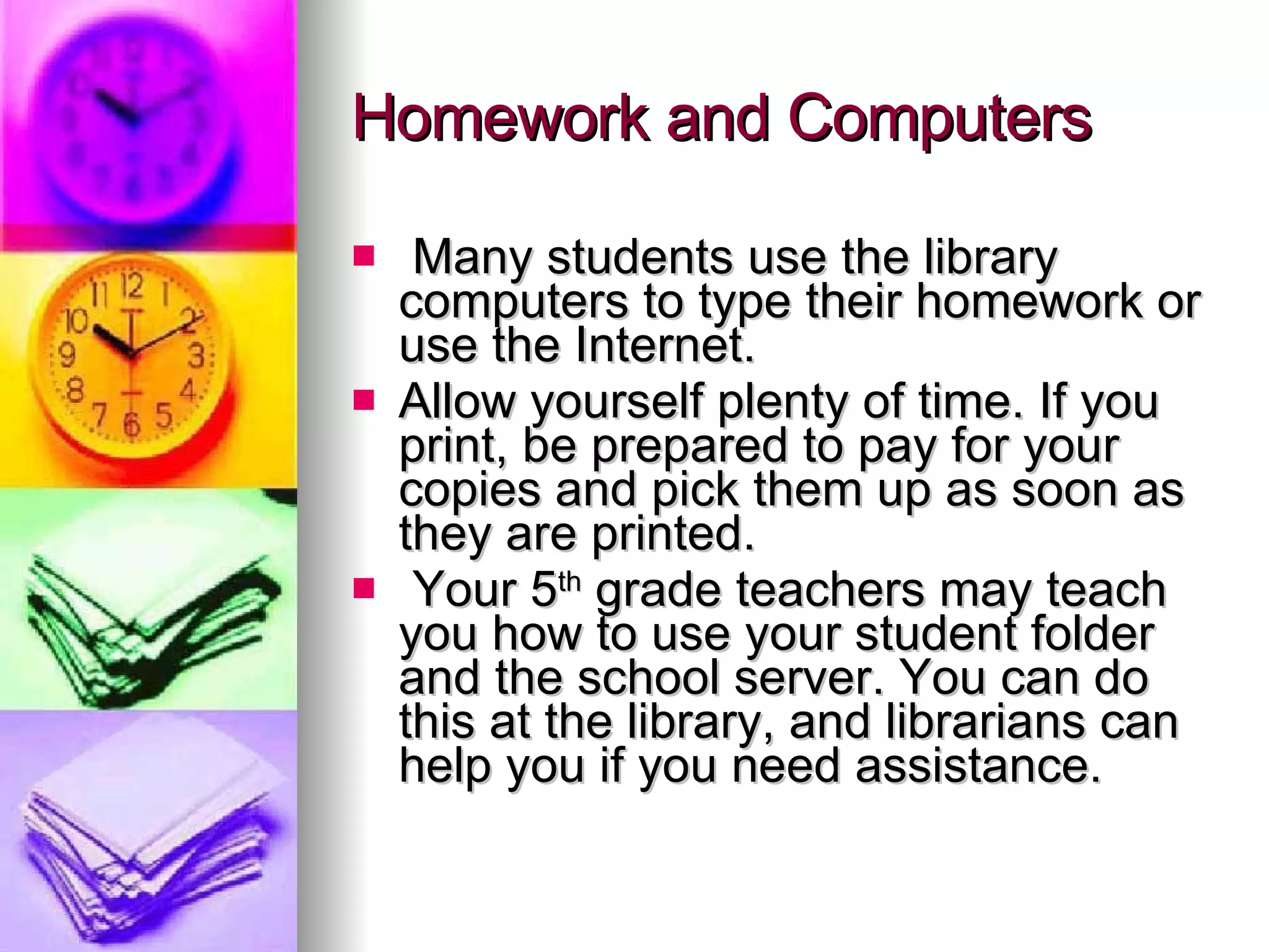 Homework and Computers Many students use the library computers to type their homework or use the Internet. Allow yourself plenty of time. If you print, be prepared to pay for your copies and pick them up as soon as they are printed. Your 5 th  grade teachers may teach you how to use your student folder and the school server. You can do this at the library, and librarians can help you if you need assistance. 