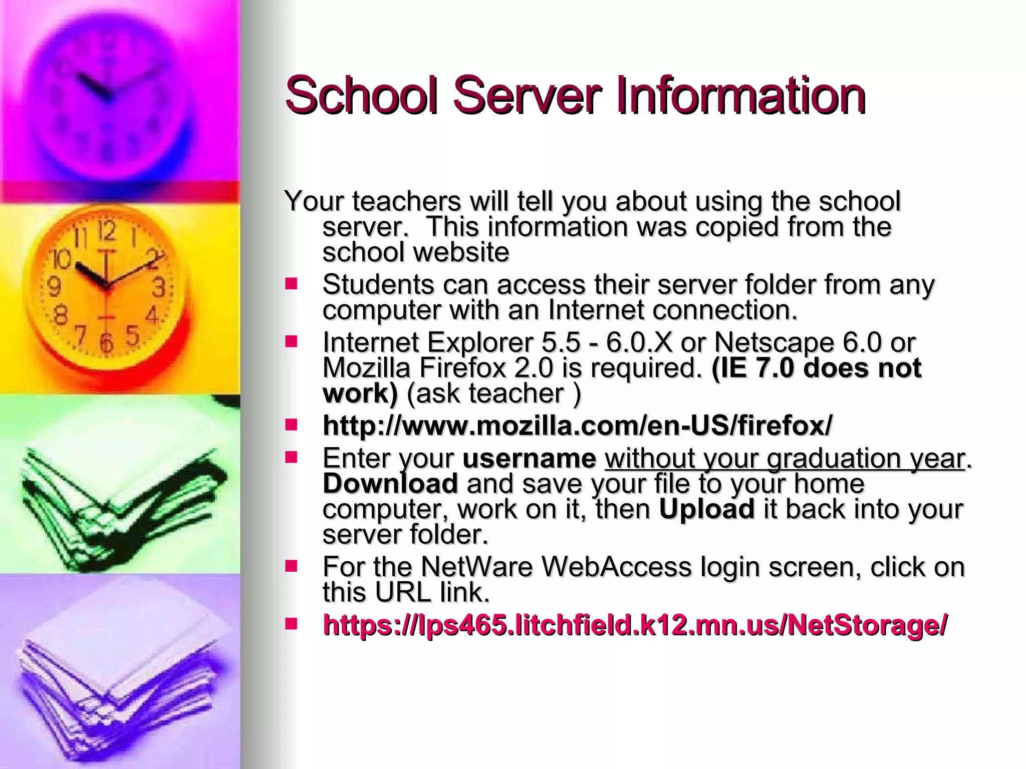 School Server Information Your teachers will tell you about using the school server.  This information was copied from the school website Students can access their server folder from any computer with an Internet connection.  Internet Explorer 5.5 - 6.0.X or Netscape 6.0 or Mozilla Firefox 2.0 is required.  (IE 7.0 does not work)  (ask teacher ) http://www.mozilla.com/en-US/firefox/     Enter your  username  without your graduation year . Download  and save your file to your home computer, work on it, then  Upload  it back into your server folder.  For the NetWare WebAccess login screen, click on this URL link.   https://lps465.litchfield.k12.mn.us/NetStorage/   