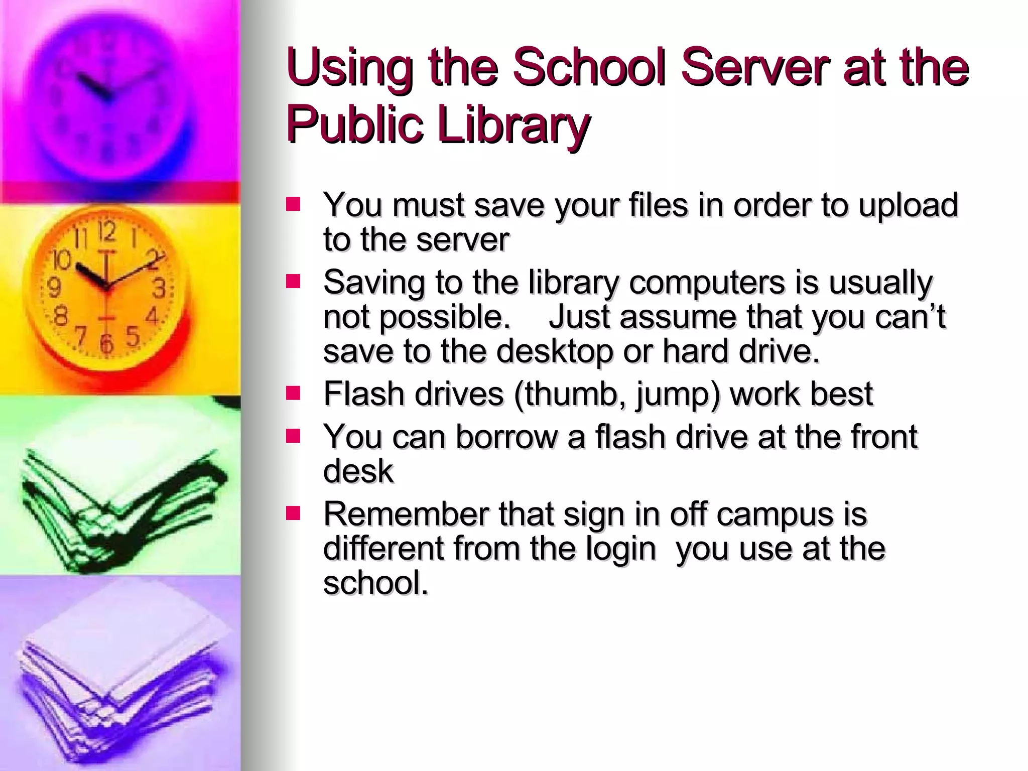 Using the School Server at the Public Library You must save your files in order to upload to the server Saving to the library computers is usually not possible.  Just assume that you can’t save to the desktop or hard drive. Flash drives (thumb, jump) work best You can borrow a flash drive at the front desk Remember that sign in off campus is different from the login  you use at the school.  