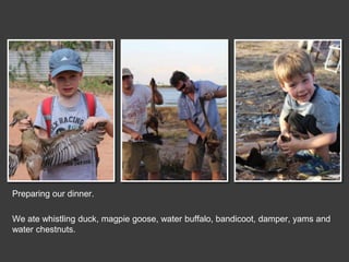 Preparing our dinner.
We ate whistling duck, magpie goose, water buffalo, bandicoot, damper, yams and
water chestnuts.
 