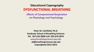 Educational Capnography
DYSFUNCTIONAL BREATHING
Effects of Compromised Respiration
on Physiology and Psychology
Peter M. Litchfield, Ph.D.
Graduate School of Breathing Sciences
Tel: 307.633.9800 Cell: 505.670.2874
www.breathingsciences.bp.edu
pl@breathingsciences.bp.edu
Copyrighted 2012-2013
 
