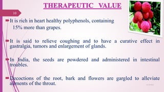 It is rich in heart healthy polyphenols, containing
15% more than grapes.
It is said to relieve coughing and to have a curative effect in
gastralgia, tumors and enlargement of glands.
In India, the seeds are powdered and administered in intestinal
troubles.
Decoctions of the root, bark and flowers are gargled to alleviate
ailments of the throat.
10
25-10-2016
 
