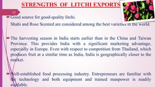 STRENGTHS OF LITCHI EXPORTS
Good source for good-quality litchi.
Shahi and Rose Scented are considered among the best varieties in the world.
The harvesting season in India starts earlier than in the China and Taiwan
Province. This provides India with a significant marketing advantage,
especially in Europe. Even with respect to competition from Thailand, which
produces fruit at a similar time as India, India is geographically closer to the
market.
Well-established food processing industry. Entrepreneurs are familiar with
the technology and both equipment and trained manpower is readily
available.
25-10-2016
13
 