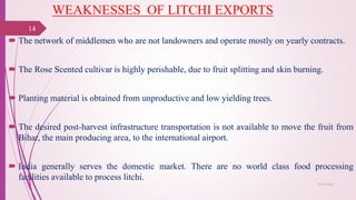 WEAKNESSES OF LITCHI EXPORTS
 The network of middlemen who are not landowners and operate mostly on yearly contracts.
 The Rose Scented cultivar is highly perishable, due to fruit splitting and skin burning.
 Planting material is obtained from unproductive and low yielding trees.
 The desired post-harvest infrastructure transportation is not available to move the fruit from
Bihar, the main producing area, to the international airport.
 India generally serves the domestic market. There are no world class food processing
facilities available to process litchi.
25-10-2016
14
 