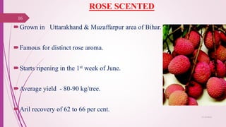 ROSE SCENTED
Grown in Uttarakhand & Muzaffarpur area of Bihar.
Famous for distinct rose aroma.
Starts ripening in the 1st week of June.
Average yield - 80-90 kg/tree.
Aril recovery of 62 to 66 per cent.
25-10-2016
16
 