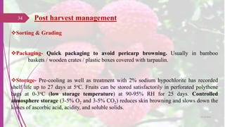 Sorting & Grading
Packaging- Quick packaging to avoid pericarp browning. Usually in bamboo
baskets / wooden crates / plastic boxes covered with tarpaulin.
Storage- Pre-cooling as well as treatment with 2% sodium hypochlorite has recorded
shelf life up to 27 days at 5oC. Fruits can be stored satisfactorily in perforated polythene
bags at 0-3oC (low storage temperature) at 90-95% RH for 25 days. Controlled
atmosphere storage (3-5% O2 and 3-5% CO2) reduces skin browning and slows down the
losses of ascorbic acid, acidity, and soluble solids.
Post harvest management34
25-10-2016
 