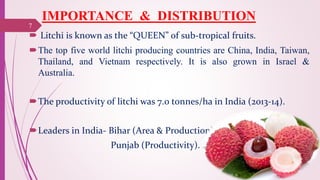 IMPORTANCE & DISTRIBUTION
 Litchi is known as the “QUEEN” of sub-tropical fruits.
The top five world litchi producing countries are China, India, Taiwan,
Thailand, and Vietnam respectively. It is also grown in Israel &
Australia.
The productivity of litchi was 7.0 tonnes/ha in India (2013-14).
Leaders in India- Bihar (Area & Production)
Punjab (Productivity).
25-10-2016
7
 