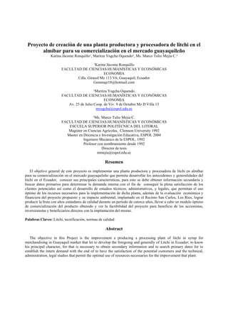 Proyecto de creación de una planta productora y procesadora de litchi en el
       almíbar para su comercialización en el mercado guayaquileño
                Karina Jácome Ronquillo¹, Maritza Yugcha Oquendo², Ms. Marco Tulio Mejía C.³

                                        ¹Karina Jácome Ronquillo
                       FACULTAD DE CIENCIAS HUMANÍSTICAS Y ECONÓMICAS
                                              ECONOMIA
                              Cdla. Girasol Mz 113 V6, Guayaquil, Ecuador
                                        Gemmajr18@hotmail.com

                                          ²Maritza Yugcha Oquendo
                       FACULTAD DE CIENCIAS HUMANÍSTICAS Y ECONÓMICAS
                                                ECONOMIA
                          Av. 25 de Julio Coop. de Viv. 9 de Octubre Mz D Villa 13
                                           myugcha@espol.edu.ec

                                         ³Ms. Marco Tulio Mejia C.
                       FACULTAD DE CIENCIAS HUMANÍSTICAS Y ECONÓMICAS
                          ESCUELA SUPERIOR POLITÉCNICA DEL LITORAL
                          Magíster en Ciencias Agrícolas, Clemson University 1992
                         Master en Docencia e Investigación Educativa, ESPOL 2004
                                   Ingeniero Mecánico de la ESPOL, 1992
                                   Profesor con nombramiento desde 1992
                                              Director de tesis
                                            mmejia@espol.edu.ec

                                                    Resumen
    El objetivo general de este proyecto es implementar una planta productora y procesadora de litchi en almíbar
para su comercialización en el mercado guayaquileño que permita desarrollar los antecedentes y generalidades del
litchi en el Ecuador, conocer sus principales características, para esto se debe obtener información secundaria y
buscar datos primarios para determinar la demanda interna con el fin de conseguir la plena satisfacción de los
clientes potenciales así como el desarrollo de estudios técnicos, administrativos, y legales, que permitan el uso
óptimo de los recursos necesarios para la implementación de dicha planta, además de la evaluación económica y
financiera del proyecto propuesto y su impacto ambiental, implantado en el Recinto San Carlos, Los Ríos, lograr
producir la fruta con altos estándares de calidad durante un período de catorce años, llevar a cabo un modelo óptimo
de comercialización del producto obtenido y ver la factibilidad del proyecto para beneficio de los accionistas,
inversionistas y beneficiarios directos con la implantación del mismo.

Palabras Claves: Litchi, tecnificación, normas de calidad

                                                    Abstract
   The objective in this Project is the improvement a producing a processing plant of litchi in syrup for
merchandising in Guayaquil market that let to develop the foregoing and generally of Litchi in Ecuador; to know
his principal character, for that is necessary to obtain secondary information and to search primary dates for to
establish the intern demand with the end of to have the satisfaction of the potential customers and the technical,
administration, legal studies that permit the optimal use of resources necessaries for the improvement that plant.
 