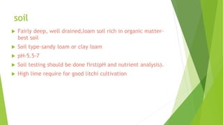 soil
 Fairly deep, well drained,loam soil rich in organic matter-
best soil
 Soil type-sandy loam or clay loam
 pH-5.5-7
 Soil testing should be done first(pH and nutrient analysis).
 High lime require for good litchi cultivation
 
