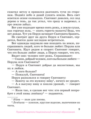 9
схватил метлу и принялся разгонять тучи по сторо-
нам. Подмёл небо и давай сушить землю. Весь свет
осветило ясное солнышко. Святовит доволен, сел под
дерево в тень, да так устал, что сразу и задремал, а
про землю забыл.
Вот уже подходит время сеять рожь, а земля сухая,
как горячая зола, — опять горесть-напасть! Беда, что
нет дождя. Тут уж Перун начинает Святовита бранить.
Не смотрят друг на друга Перун и Святовит, сер-
дятся, боятся даже взглядом встретиться.
Вот однажды вздумали они походить по земле, по-
спрашивать людей, кого те больше любят: Перуна или
Святовита. Идут рядом и спорят: Святовит говорит,
что его больше любят люди, а Перун говорит, что его.
Видят они: человек сеет рожь. Спрашивают:
—Скажи,добрыйчеловек,коговыбольшелюбите—
Перуна или Святовита?
— Перун и Святовит добрые да милостивые, мы
их и любим.
— А кого больше?
— Пожалуй, Святовита!
Перун разозлился и говорит Святовиту:
— Замочу за это мужику ни́ву1
, ничего не уродит.
— А я высушу ниву и пошлю урожай, — говорит
Святовит.
— Коли так, я сделаю вот что: кто первый попро-
бует с этой нивы лепёшку2
— подавится.
1
 Ни́ва — поле для посева.
2
 Лепёшка — плоское, круглое изделие, выпеченное из
теста.
Правообладатель Национальный институт образования
 