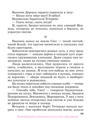 99
Высокие Деревья сердито скрипели в лесу:
— Босые ноги мёрз-знут! З-зябко!
Недовольно бормотали Тетерева́:
— Спать негде, спать негде!
И, кряхтя, бродил-шатался по лесу злющий Мед-
ведь, которому не хотелось ложиться в берлогу, не
укрытую снегом.
II
Наконец выпал на землю Снег — такой чистый,
такой белый, что кругом посветлело и сделалось как
будто просторнее.
Заблестели-заискрились ровные луга, в лесу сразу
стало нарядно — каждое дерево и каждый куст укра-
сились кружевными хлопьями. Даже старые пни по-
молодели, надев на головы снежные шапки.
Люди развеселились. Они щурились от яркого
света, улыбались, а мальчишки играли в снежки и
катались на лыжах. И если кто-нибудь из них летел
кувырком с горы и снег забивался в рукава, попадал
за воротник — обиды никакой не было, а наоборот:
все хохотали и радовались.
На полях перестали зябнуть озимые хлеба — теперь
им было тепло и покойно под снежным покровом.
— Спасибо тебе, Снег! — говорили Одуванчики,
росшие на лугах, Манжетки с лесных полян, бродяги
Подорожники, Земляника, Маргаритки. У них у всех
зелёные листья отогрелись под снегом и уже больше
не дрожали от ветра и холода.
Вечером с высоких берёз Тетерева начали ны-
рять в снег. Они пробегали несколько шагов, делали
Правообладатель Национальный институт образования
 