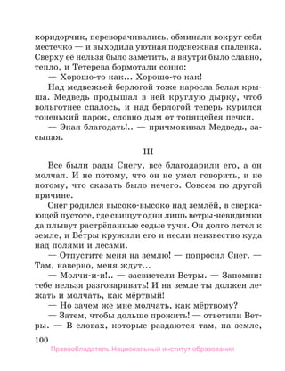 100
коридорчик, переворачивались, обминали вокруг себя
местечко — и выходила уютная подснежная спаленка.
Сверху её нельзя было заметить, а внутри было славно,
тепло, и Тетерева бормотали сонно:
— Хорошо-то как... Хорошо-то как!
Над медвежьей берлогой тоже наросла белая кры-
ша. Медведь продышал в ней круглую дырку, чтоб
вольготнее спалось, и над берлогой теперь курился
тоненький парок, словно дым от топящейся печки.
— Экая благодать!.. — причмокивал Медведь, за-
сыпая.
III
Все были рады Снегу, все благодарили его, а он
молчал. И не потому, что он не умел говорить, и не
потому, что сказать было нечего. Совсем по другой
причине.
Снег родился высоко-высоко над землёй, в сверка­
ющей пустоте, где свищут одни лишь ветры-невидимки
да плывут растрёпанные седые тучи. Он долго летел к
земле, и Ве́тры кружили его и несли неизвестно куда
над полями и лесами.
— Отпустите меня на землю! — попросил Снег. —
Там, наверно, меня ждут...
— Молчи-и-и!.. — засвистели Ветры. — Запомни:
тебе нельзя разговаривать! И на земле ты должен ле-
жать и молчать, как мёртвый!
— Но зачем же мне молчать, как мёртвому?
— Затем, чтобы дольше прожить! — ответили Вет­
ры. — В словах, которые раздаются там, на земле,
Правообладатель Национальный институт образования
 