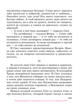 101
заключены страшные болезни. Слова могут заразить
тебя жалостью и добротой, нежностью и любовью...
Опасайся этого, как огня! Кто много чувствует, тот
быстро гибнет. А чтоб прожить долго, надо ничего не
чувствовать, ни о чём не думать, ничего не говорить,
ничего не слушать и совсем не двигаться, словно ты
мёртвый!
— А если я всё-таки заговорю? — спросил Снег.
— Ты погибнешь! — сказали Ветры. — Стоит тебе
заговорить в первый раз — и от тебя не останется и
половины. Стоит заговорить второй раз — от тебя не
останется и восьмушки. А когда заговоришь в третий
раз — от тебя ничего не останется!
И Снег запомнил предостережение Ветро́в. Иног­
да ему хотелось ответить кому-нибудь, поболтать от
скуки, но он вовремя спохватывался и продолжал
молчать.
IV
За долгую зиму Снег привык к травам и деревьям,
к зверям и птицам и, хоть не разговаривал с ними, всё
равно узнал про них много интересного. В полудрёме
Травы вспоминали минувшее лето. И Снег услышал
о том, как Манжетка собирает на своих листьях росу,
а потом даёт напиться птицам. О том, как Подорож-
ник лечит людей. О том, как Одуванчики закрывают
перед дождём золотые корзинки, а Земляника ходит
на своих длинных усах.
Немало историй услышал Снег от лесных птиц: и
про весёлого Клеста, который строит гнездо в лютые
Правообладатель Национальный институт образования
 