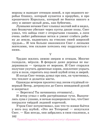 102
морозы и выводит птенцов зимой, и про водяного во-
робья Оляпку, который купается в прорубях, и про
крошечного Королька, который не боится никого в
лесу и звенит целый день, как бубенчик.
Лунными ночами Снег слышал волчий вой и видел,
как беззвучно убегают через кусты дикие козы. Снег
узнал, что зайцы спят с открытыми глазами, а лоси
очень любят рябиновые ветки и умеют сгибать ряби-
ну до земли, надвигаясь на стволик своей широкой
грудью... И чем больше знакомился Снег с лесными
жителями, тем сильнее хотелось ему подружиться с
ними.
V
Трудно жилось зимою зверям и птицам. Многие
голодали, мёрзли. В феврале даже деревья не вы-
держивали — трещали от морозов. И Снег старался
получше укутать древесные корни, поплотнее укрыть
луга и поля, спрятать под своей шубой птиц и зверей.
И когда Снег теперь думал про них, он чувствовал,
что теплеет и делается мягче.
Однажды вечером пролетел над лесом студёный се-
верный Ветер, дотронулся до Снега невидимой рукой
и закричал:
— Берегись! Ты начинаешь оттаивать!..
И ветер угнал с неба растрёпанные тучи. Выкати-
лась луна с ушами, и ночью подморозило так, что Снег
покрылся твёрдой ледяной корочкой.
Утром Снег почувствовал, как что-то живое бьётся
у него под шубой. «Это же Тетерева! — испугался
Снег. — Как всегда, они забрались в свои спаленки, а
Правообладатель Национальный институт образования
 