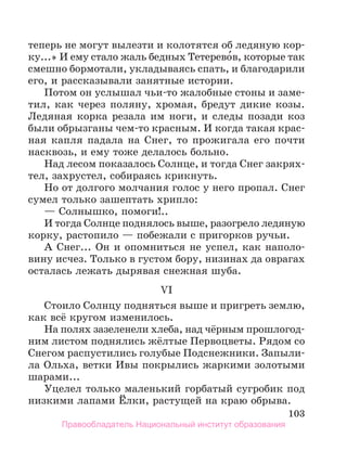 103
теперь не могут вылезти и колотятся об ледяную кор-
ку...» И ему стало жаль бедных Тетерево́в, которые так
смешно бормотали, укладываясь спать, и благодарили
его, и рассказывали занятные истории.
Потом он услышал чьи-то жалобные стоны и заме­
тил, как через поляну, хромая, бредут дикие козы.
Ледяная корка резала им ноги, и следы позади коз
были обрызганы чем-то красным. И когда такая крас-
ная капля падала на Снег, то прожигала его почти
насквозь, и ему тоже делалось больно.
Над лесом показалось Солнце, и тогда Снег закрях-
тел, захрустел, собираясь крикнуть.
Но от долгого молчания голос у него пропал. Снег
сумел только зашептать хрипло:
— Солнышко, помоги!..
И тогда Солнце поднялось выше, разогрело ледяную
корку, растопило — побежали с пригорков ручьи.
А Снег... Он и опомниться не успел, как наполо-
вину исчез. Только в густом бору, низинах да оврагах
осталась лежать дырявая снежная шуба.
VI
Стоило Солнцу подняться выше и пригреть землю,
как всё кругом изменилось.
На полях зазеленели хлеба, над чёрным прошлогод-
ним листом поднялись жёлтые Первоцветы. Рядом со
Снегом распустились голубые Подснежники. Запыли-
ла Ольха, ветки Ивы покрылись жаркими золотыми
шарами...
Уцелел только маленький горбатый сугробик под
низкими лапами Ёлки, растущей на краю обрыва.
Правообладатель Национальный институт образования
 