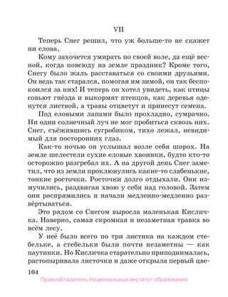 104
VII
Теперь Снег решил, что уж больше-то не скажет
ни слова.
Кому захочется умирать по своей воле, да ещё вес-
ной, когда повсюду на земле праздник? Кроме того,
Снегу было жаль расставаться со своими друзьями.
Он ведь так старался, помогая им зимой, он так беспо-
коился за них! И теперь он хотел увидеть, как птицы
совьют гнёзда и выкормят птенцов, как деревья оде-
нутся листвой, а травы отцветут и принесут семена.
Под еловыми лапами было прохладно, сумрачно.
Ни один солнечный луч не мог пробиться сквозь них.
Снег, съёжившись сугробиком, тихо лежал, невиди-
мый для посторонних глаз.
Как-то ночью он услышал возле себя шорох. На
зем­
ле шелестели сухие еловые хвоинки, будто кто-то
осторожно разгребал их. А на другой день Снег заме-
тил, что из земли проклюнулись какие-то слабенькие,
тонкие росточки. Росточки долго отдыхали. Они из-
мучились, раздвигая хвою у себя над головой. Затем
они распрямились и начали медленно-медленно раз-
вёртываться.
Это рядом со Снегом выросла маленькая Кислич-
ка. Наверно, самая скромная и незаметная травка во
всём лесу.
У неё было всего по три листика на каждом сте-
бельке, а стебельки были почти незаметны — как
паутинки. Но Кисличка старательно приподнималась,
растопыривала листочки и даже открыла первый цве-
Правообладатель Национальный институт образования
 