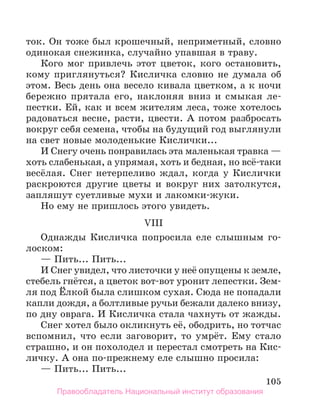 105
ток. Он тоже был крошечный, неприметный, словно
одинокая снежинка, случайно упавшая в траву.
Кого мог привлечь этот цветок, кого остановить,
кому приглянуться? Кисличка словно не думала об
этом. Весь день она весело кивала цветком, а к ночи
бережно прятала его, наклоняя вниз и смыкая ле-
пестки. Ей, как и всем жителям леса, тоже хотелось
радоваться весне, расти, цвести. А потом разбросать
вокруг себя семена, чтобы на будущий год выглянули
на свет новые молоденькие Кислички...
И Снегу очень понравилась эта маленькая травка —
хоть слабенькая, а упрямая, хоть и бедная, но всё-таки
весёлая. Снег нетерпеливо ждал, когда у Кислички
раскроются другие цветы и вокруг них затолкутся,
запляшут суетливые мухи и лакомки-жуки.
Но ему не пришлось этого увидеть.
VIII
Однажды Кисличка попросила еле слышным го-
лоском:
— Пить... Пить...
И Снег увидел, что листочки у неё опущены к земле,
стебель гнётся, а цветок вот-вот уронит лепестки. Зем-
ля под Ёлкой была слишком сухая. Сюда не попадали
капли дождя, а болтливые ручьи бежали далеко внизу,
по дну оврага. И Кисличка стала чахнуть от жажды.
Снег хотел было окликнуть её, ободрить, но тотчас
вспомнил, что если заговорит, то умрёт. Ему стало
страшно, и он похолодел и перестал смотреть на Кис-
личку. А она по-прежнему еле слышно просила:
— Пить... Пить...
Правообладатель Национальный институт образования
 