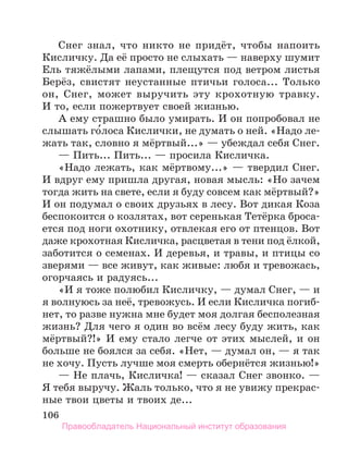 106
Снег знал, что никто не придёт, чтобы напоить
Кисличку. Да её просто не слыхать — наверху шумит
Ель тяжёлыми лапами, плещутся под ветром листья
Берёз, свистят неустанные птичьи голоса... Только
он, Снег, может выручить эту крохотную травку.
И то, если пожертвует своей жизнью.
А ему страшно было умирать. И он попробовал не
слышать го́лоса Кислички, не думать о ней. «Надо ле-
жать так, словно я мёртвый...» — убеждал себя Снег.
— Пить... Пить... — просила Кисличка.
«Надо лежать, как мёртвому...» — твердил Снег.
И вдруг ему пришла другая, новая мысль: «Но зачем
тогда жить на свете, если я буду совсем как мёртвый?»
И он подумал о своих друзьях в лесу. Вот дикая Коза
беспокоится о козлятах, вот серенькая Тетёрка броса-
ется под ноги охотнику, отвлекая его от птенцов. Вот
даже крохотная Кисличка, расцветая в тени под ёлкой,
заботится о семенах. И деревья, и травы, и птицы со
зверями — все живут, как живые: любя и тревожась,
огорчаясь и радуясь...
«И я тоже полюбил Кисличку, — думал Снег, — и
я волнуюсь за неё, тревожусь. И если Кисличка погиб-
нет, то разве нужна мне будет моя долгая бесполезная
жизнь? Для чего я один во всём лесу буду жить, как
мёртвый?!» И ему стало легче от этих мыслей, и он
больше не боялся за себя. «Нет, — думал он, — я так
не хочу. Пусть лучше моя смерть обернётся жизнью!»
— Не плачь, Кисличка! — сказал Снег звонко. —
Я тебя выручу. Жаль только, что я не увижу прекрас-
ные твои цветы и твоих де...
Правообладатель Национальный институт образования
 