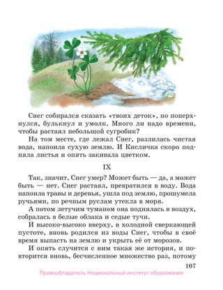 107
Снег собирался сказать «твоих деток», но поперх-
нулся, булькнул и умолк. Много ли надо времени,
чтобы растаял небольшой сугробик?
На том месте, где лежал Снег, разлилась чистая
вода, напоила сухую землю. И Кисличка скоро под-
няла листья и опять закивала цветком.
IX
Так, значит, Снег умер? Может быть — да, а может
быть — нет. Снег растаял, превратился в воду. Вода
напоила травы и деревья, ушла под землю, прошумела
ручьями, по речным руслам утекла в моря.
А потом летучим туманом она поднялась в воздух,
собралась в белые облака и седые тучи.
И высоко-высоко вверху, в холодной сверкающей
пустоте, вновь родился из воды Снег, чтобы в своё
время выпасть на землю и укрыть её от морозов.
И опять случится с ним такая же история, и по-
вторится вновь, бесчисленное множество раз, потому
Правообладатель Национальный институт образования
 