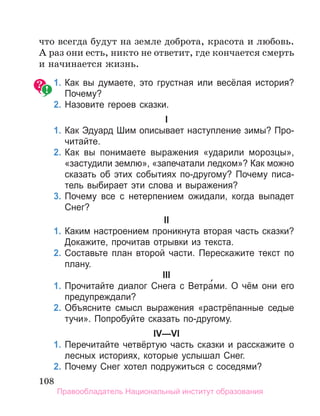 108
что всегда будут на земле доброта, красота и любовь.
А раз они есть, никто не ответит, где кончается смерть
и начинается жизнь.
	 1.	Как вы думаете, это грустная или весёлая история?
Почему?
	 2.	Назовите героев сказки.
I
	 1.	Как Эдуард Шим описывает наступление зимы? Про­
читайте.
	 2.	Как вы понимаете выражения «ударили морозцы»,
«застудили землю», «запечатали ледком»? Как можно
сказать об этих событиях по-другому? Почему писа­
тель выбирает эти слова и выражения?
	 3.	Почему все с нетерпением ожидали, когда выпадет
Снег?
II
	 1.	Каким настроением проникнута вторая часть сказки?
Докажите, прочитав отрывки из текста.
	 2.	Составьте план второй части. Перескажите текст по
плану.
III
	 1.	Прочитайте диалог Снега с Ветра́ми. О чём они его
предупреждали?
	 2.	Объясните смысл выражения «растрёпанные седые
тучи». Попробуйте сказать по-другому.
IV—VI
	 1.	Перечитайте четвёртую часть сказки и расскажите о
лесных историях, которые услышал Снег.
	 2.	Почему Снег хотел подружиться с соседями?
Правообладатель Национальный институт образования
 