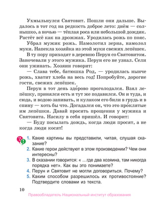 10
Ухмыльнулся Святовит. Пошли они дальше. Вы-
далось в тот год на редкость доброе лето: днём — сол-
нышко, а ночью — тёплая роса или небольшой дождик.
Растёт всё как на дрожжах. Уродилась рожь по пояс.
Убрал мужик рожь. Намолотил зерна, намолол
муки. Напекла хозяйка из этой муки свежих лепёшек.
В ту пору приходят в деревню Перун со Святовитом.
Заночевали у этого мужика. Перун его не узнал. Сели
они ужинать. Хозяин говорит:
— Слава тебе, батюшка Род, — уродилась нынче
рожь, хватит хлеба на весь год! Попробуйте, дорогие
гости, свежих лепёшек.
Перун в тот день здо́рово проголодался. Взял ле-
пёшку, принялся есть и тут же подавился. Он и туда, и
сюда, и водою запивать, и кулаком его били в грудь и в
спину — хоть бы что. Догадался он, что это про́клятые
им лепёшки. Давай просить прощения у мужика и
Святовита. Насилу в себя пришёл. И говорит:
— Буду посылать дождь, когда люди просят, а не
когда люди косят!
	 1.	Какие картины вы представили, читая, слушая ска­
зание?
	 2.	Какие герои действуют в этом произведении? Чем они
интересны?
	 3.	В сказании говорится: « …где два хозяина, там никогда
порядка нет». Как вы это понимаете?
	 4.	Перун и Святовит не могли договориться. Почему?
	 5.	Каким способом разрешилось их противостояние?
Подтвердите словами из текста.
Правообладатель Национальный институт образования
 