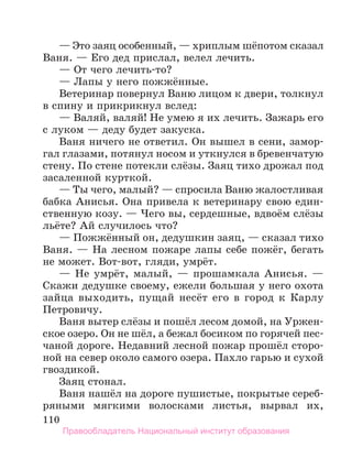 110
— Это заяц особенный, — хриплым шёпотом сказал
Ваня. — Его дед прислал, велел лечить.
— От чего лечить-то?
— Лапы у него пожжённые.
Ветеринар повернул Ваню лицом к двери, толкнул
в спину и прикрикнул вслед:
— Валяй, валяй! Не умею я их лечить. Зажарь его
с луком — деду будет закуска.
Ваня ничего не ответил. Он вышел в сени, замор-
гал глазами, потянул носом и уткнулся в бревенчатую
стену. По стене потекли слёзы. Заяц тихо дрожал под
засаленной курткой.
— Ты чего, малый? — спросила Ваню жалостливая
бабка Анисья. Она привела к ветеринару свою един-
ственную козу. — Чего вы, сердешные, вдвоём слёзы
льёте? Ай случилось что?
— Пожжённый он, дедушкин заяц, — сказал тихо
Ваня. — На лесном пожаре лапы себе пожёг, бегать
не может. Вот-вот, гляди, умрёт.
— Не умрёт, малый, — прошамкала Анисья. —
Скажи дедушке своему, ежели большая у него охота
зай­
ца выходить, пущай несёт его в город к Карлу
Петровичу.
Ваня вытер слёзы и пошёл лесом домой, на Уржен-
ское озеро. Он не шёл, а бежал босиком по горячей пес­
-
чаной дороге. Недавний лесной пожар прошёл сторо-
ной на север около самого озера. Пахло гарью и сухой
гвоздикой.
Заяц стонал.
Ваня нашёл на дороге пушистые, покрытые сереб­
ряными мягкими волосками листья, вырвал их,
Правообладатель Национальный институт образования
 