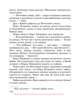 112
месте. Аптекарь тоже молчал. Молчание становилось
тягостным.
— Почтовая улица, три! — вдруг в сердцах крикнул
аптекарь и захлопнул какую-то растрёпанную толстую
книгу. — Три!
Дед с Ваней добрели до Почтовой улицы.
Карл Петрович играл на рояле нечто печальное
и мелодичное, когда в окне появилась растрёпанная
борода деда.
Через минуту Карл Петрович уже сердился.
— Я не ветеринар, — сказал он и захлопнул крыш-
ку рояля. Тотчас же в лугах проворчал гром. — Я всю
жизнь лечил детей, а не зайцев.
— Что ребёнок, что заяц — всё одно, — упрямо
пробормотал дед. — Всё одно! Полечи, яви́ ми́­
лость1
!..
Этот заяц, можно сказать, спаситель мой: я ему
жизнью обязан, благодарность оказывать должен, а
ты говоришь — бросить!
Карл Петрович в конце концов согласился лечить
зайца. На следующее утро дед ушёл на озеро, а Ваню
оставил у Карла Петровича ходить за зайцем.
Через день вся Почтовая улица, заросшая гусиной
травой, уже знала, что Карл Петрович лечит зайца,
обгоревшего на страшном лесном пожаре и спасшего
какого-то старика. Через два дня об этом уже знал
весь маленький город...
Зайца вылечили. Ваня завернул его в ватное тряпьё
и понёс домой...
1
 Яви́ ми́лость — сделай доброе дело.
Правообладатель Национальный институт образования
 