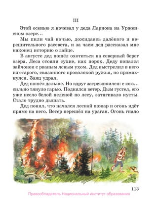 113
III
Этой осенью я ночевал у деда Лариона на Уржен-
ском озере...
Мы пили чай ночью, дожидаясь далёкого и не-
решительного рассвета, и за чаем дед рассказал мне
наконец историю о зайце.
В августе дед пошёл охотиться на северный берег
озера. Леса стояли сухие, как порох. Деду попался
зайчонок с рваным левым ухом. Дед выстрелил в него
из старого, связанного проволокой ружья, но промах-
нулся. Заяц удрал.
Дед пошёл дальше. Но вдруг затревожился: с юга...
сильно тянуло гарью. Поднялся ветер. Дым густел, его
уже несло белой пеленой по лесу, затягивало кусты.
Стало трудно дышать.
Дед понял, что начался лесной пожар и огонь идёт
прямо на него. Ветер перешёл на ураган. Огонь гнало
Правообладатель Национальный институт образования
 