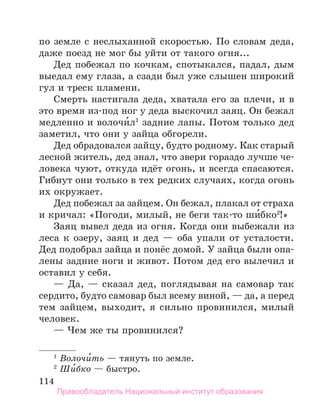 114
по земле с неслыханной скоростью. По словам деда,
даже поезд не мог бы уйти от такого огня...
Дед побежал по кочкам, спотыкался, падал, дым
выедал ему глаза, а сзади был уже слышен широкий
гул и треск пламени.
Смерть настигала деда, хватала его за плечи, и в
это время из-под ног у деда выскочил заяц. Он бежал
медленно и волочи́л1
задние лапы. Потом только дед
заметил, что они у зайца обгорели.
Дед обрадовался зайцу, будто родному. Как старый
лесной житель, дед знал, что звери гораздо лучше че-
ловека чуют, откуда идёт огонь, и всегда спасаются.
Гибнут они только в тех редких случаях, когда огонь
их окружает.
Дед побежал за зайцем. Он бежал, плакал от страха
и кричал: «Погоди, милый, не беги так-то ши́бко2
!»
Заяц вывел деда из огня. Когда они выбежали из
леса к озеру, заяц и дед — оба упали от усталости.
Дед подобрал зайца и понёс домой. У зайца были опа-
лены задние ноги и живот. Потом дед его вылечил и
оставил у себя.
— Да, — сказал дед, поглядывая на самовар так
сердито, будто самовар был всему виной, — да, а перед
тем зайцем, выходит, я сильно провинился, милый
человек.
— Чем же ты провинился?
1
 Волочи́ть — тянуть по земле.
2
 Ши́бко — быстро.
Правообладатель Национальный институт образования
 