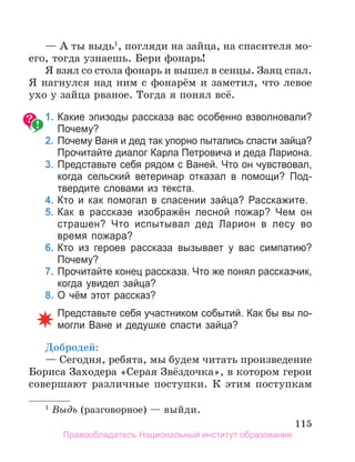 115
— А ты выдь1
, погляди на зайца, на спасителя мо-
его, тогда узнаешь. Бери фонарь!
Я взял со стола фонарь и вышел в сенцы. Заяц спал.
Я нагнулся над ним с фонарём и заметил, что левое
ухо у зайца рваное. Тогда я понял всё.
	 1.	Какие эпизоды рассказа вас особенно взволновали?
Почему?
	 2.	Почему Ваня и дед так упорно пытались спасти зайца?
Прочитайте диалог Карла Петровича и деда Лариона.
	 3.	Представьте себя рядом с Ваней. Что он чувствовал,
когда сельский ветеринар отказал в помощи? Под­
твердите словами из текста.
	 4.	Кто и как помогал в спасении зайца? Расскажите.
	 5.	Как в рассказе изображён лесной пожар? Чем он
страшен? Что испытывал дед Ларион в лесу во
время пожара?
	 6.	Кто из героев рассказа вызывает у вас симпатию?
Почему?
	 7.	Прочитайте конец рассказа. Что же понял рассказчик,
когда увидел зайца?
	 8.	О чём этот рассказ?
	
		 Представьте себя участником событий. Как бы вы по­
могли Ване и дедушке спасти зайца?
Добродей:
— Сегодня, ребята, мы будем читать произведение
Бориса Заходера «Серая Звёздочка», в котором герои
совершают различные поступки. К этим поступкам
1
 Выдь (разговорное) — выйди.
Правообладатель Национальный институт образования
 