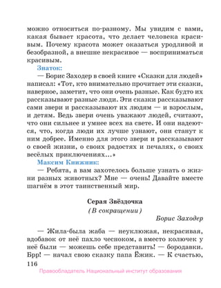 116
можно относиться по-разному. Мы увидим с вами,
какая бывает красота, что делает человека краси­
-
вым. Почему красота может оказаться уродливой и
безобразной, а внешне некрасивое — восприниматься
красивым.
Знаток:
— Борис Заходер в своей книге «Сказки для людей»
написал: «Тот, кто внимательно прочитает эти сказки,
наверное, заметит, что они очень разные. Как будто их
рассказывают разные люди. Эти сказки рассказывают
сами звери и рассказывают их людям — и взрослым,
и детям. Ведь звери очень уважают людей, считают,
что они сильнее и умнее всех на свете. И они надеют-
ся, что, когда люди их лучше узнают, они станут к
ним добрее. Именно для этого звери и рассказывают
о своей жизни, о своих радостях и печалях, о своих
весёлых приключениях...»
Максим Книжник:
— Ребята, а вам захотелось больше узнать о жиз-
ни разных животных? Мне — очень! Давайте вместе
шагнём в этот таинственный мир.
Серая Звёздочка
(В сокращении)
Борис Заходер
— Жила-была жаба — неуклюжая, некрасивая,
вдобавок от неё пахло чесноком, а вместо колючек у
неё были — можешь себе представить! — бородавки.
Брр! — начал свою сказку папа Ёжик. — К счастью,
Правообладатель Национальный институт образования
 