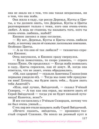 117
она не знала ни о том, что она такая некрасивая, ни
о том, что она жаба.
Она жила в саду, где росли Деревья, Кусты и Цве-
ты, а ты должен знать, что Деревья, Кусты и Цветы
разговаривают только с теми, кого они очень-очень
любят. А ведь не станешь ты называть того, кого ты
очень-очень любишь, жабой?
Ежонок засопел в знак согласия.
— Ну вот, Деревья, Кусты и Цветы очень любили
жабу, и поэтому звали её самыми ласковыми именами.
Особенно Цветы.
— А за что они её так любили? — тихонечко спро-
сил Ежонок.
Отец насупился, и Ежонок сразу свернулся.
— Если помолчишь, то скоро узнаешь, — строго
сказал Ёжик. Он продолжал: — Когда жаба появилась
в саду, Цветы спросили, как её зовут. И, когда она
ответила, что не знает, очень обрадовались.
«Ой, как здорово! — сказали Анютины Глазки (они
первыми увидели её). — Тогда мы сами тебе придума-
ем имя! Хочешь, мы будем звать тебя... будем звать
тебя Анютой?»
«Или, ещё лучше, Звёздочкой, — сказал Учёный
Скворец. — А так как она серая, вы можете звать её
Серой Звёздочкой — тогда уж не будет никакой пута-
ницы! Кажется, ясно?»
И все согласились с Учёным Скворцом, потому что
он был очень умный...
С тех пор все стали называть жабу Серой Звёз­
дочкой.
«Нечего сказать, звёздочка, — прошипел тол-
стый старый Слизняк. Он вполз на розовый куст и
Правообладатель Национальный институт образования
 