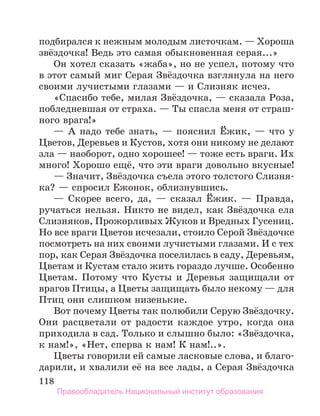 118
подбирался к нежным молодым листочкам. — Хороша
звёздочка! Ведь это самая обыкновенная серая...»
Он хотел сказать «жаба», но не успел, потому что
в этот самый миг Серая Звёздочка взглянула на него
своими лучистыми глазами — и Слизняк исчез.
«Спасибо тебе, милая Звёздочка, — сказала Роза,
побледневшая от страха. — Ты спасла меня от страш-
ного врага!»
— А надо тебе знать, — пояснил Ёжик, — что у
Цветов, Деревьев и Кустов, хотя они никому не делают
зла — наоборот, одно хорошее! — тоже есть враги. Их
много! Хорошо ещё, что эти враги довольно вкусные!
— Значит, Звёздочка съела этого толстого Слизня-
ка? — спросил Ежонок, облизнувшись.
— Скорее всего, да, — сказал Ёжик. — Правда,
ручаться нельзя. Никто не видел, как Звёздочка ела
Слизняков, Прожорливых Жуков и Вредных Гусениц.
Но все враги Цветов исчезали, стоило Серой Звёздочке
посмотреть на них своими лучистыми глазами. И с тех
пор, как Серая Звёздочка поселилась в саду, Деревьям,
Цветам и Кустам стало жить гораздо лучше. Особенно
Цветам. Потому что Кусты и Деревья защищали от
врагов Птицы, а Цветы защищать было некому — для
Птиц они слишком низенькие.
Вот почему Цветы так полюбили Серую Звёздочку.
Они расцветали от радости каждое утро, когда она
приходила в сад. Только и слышно было: «Звёздочка,
к нам!», «Нет, сперва к нам! К нам!..».
Цветы говорили ей самые ласковые слова, и благо-
дарили, и хвалили её на все лады, а Серая Звёздочка
Правообладатель Национальный институт образования
 